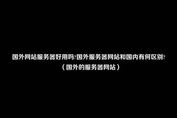 国外网站服务器好用吗?国外服务器网站和国内有何区别?（国外的服务器网站）