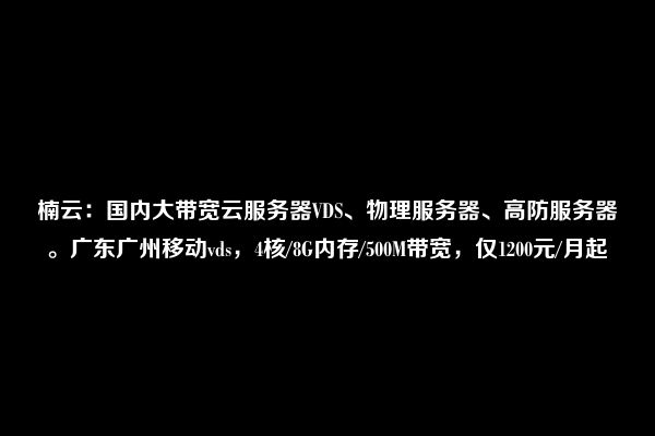 楠云：国内大带宽云服务器VDS、物理服务器、高防服务器。广东广州移动vds，4核/8G内存/500M带宽，仅1200元/月起