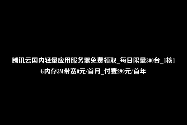 腾讯云国内轻量应用服务器免费领取_每日限量300台_1核1G内存3M带宽0元/首月_付费299元/首年