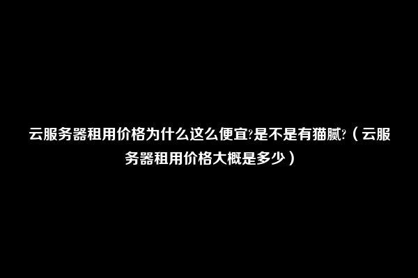 云服务器租用价格为什么这么便宜?是不是有猫腻?（云服务器租用价格大概是多少）