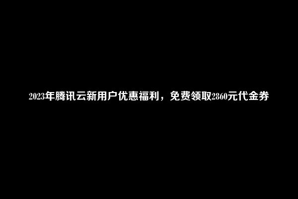 2023年腾讯云新用户优惠福利，免费领取2860元代金券