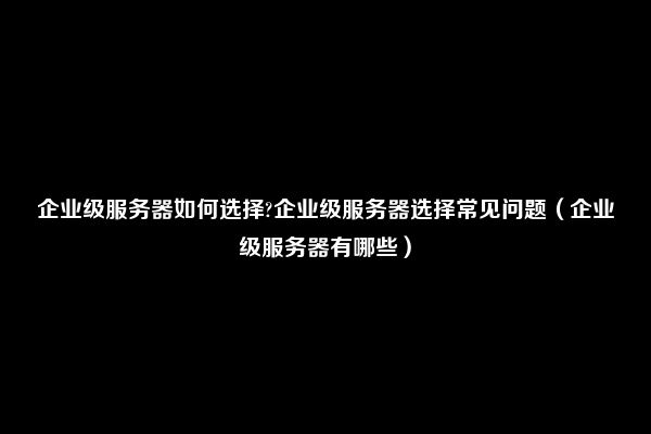 企业级服务器如何选择?企业级服务器选择常见问题（企业级服务器有哪些）