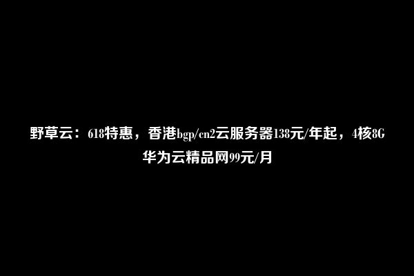 野草云：618特惠，香港bgp/cn2云服务器138元/年起，4核8G华为云精品网99元/月