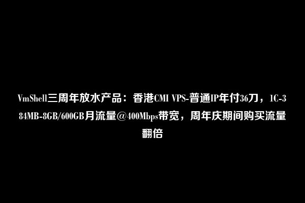 VmShell三周年放水产品：香港CMI VPS-普通IP年付36刀，1C-384MB-8GB/600GB月流量@400Mbps带宽，周年庆期间购买流量翻倍