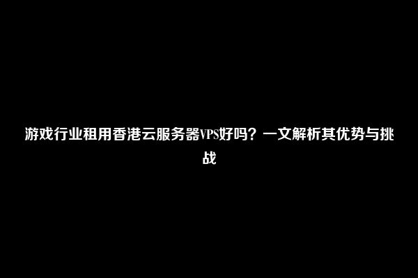 游戏行业租用香港云服务器VPS好吗？一文解析其优势与挑战