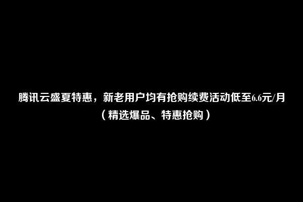 腾讯云盛夏特惠，新老用户均有抢购续费活动低至6.6元/月（精选爆品、特惠抢购）