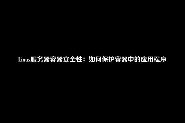 Linux服务器容器安全性：如何保护容器中的应用程序