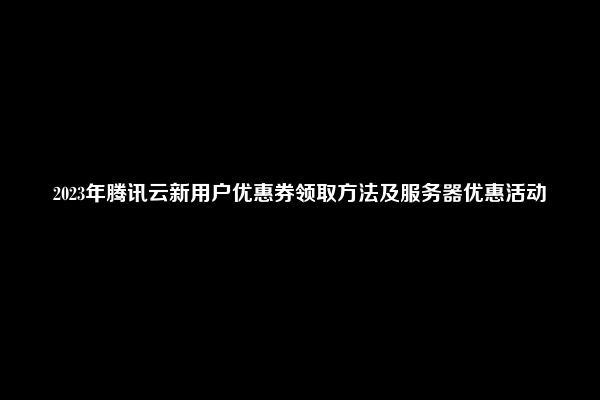 2023年腾讯云新用户优惠券领取方法及服务器优惠活动