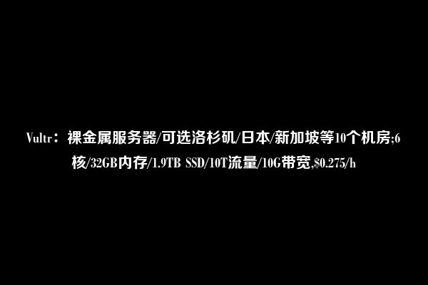 Vultr：裸金属服务器/可选洛杉矶/日本/新加坡等10个机房;6核/32GB内存/1.9TB SSD/10T流量/10G带宽,$0.275/h