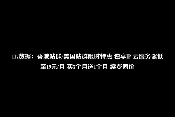 117数据：香港站群/美国站群限时特惠 独享IP 云服务器低至19元/月 买3个月送1个月 续费同价