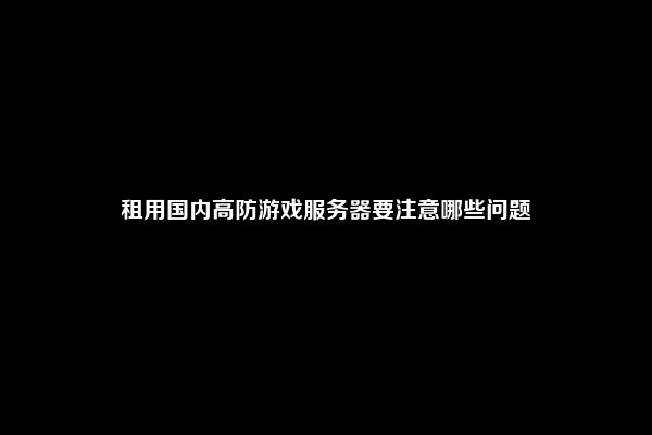 租用国内高防游戏服务器要注意哪些问题