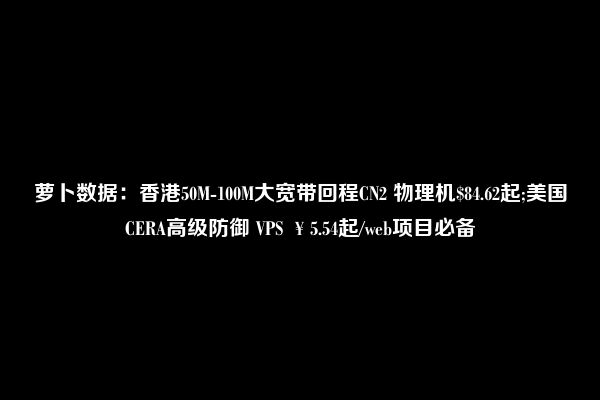 萝卜数据：香港50M-100M大宽带回程CN2 物理机$84.62起;美国CERA高级防御 VPS ￥5.54起/web项目必备