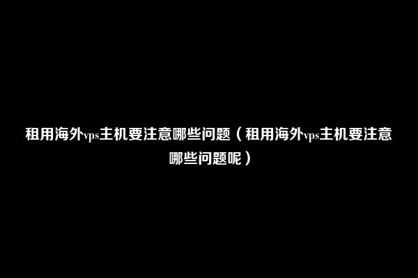 租用海外vps主机要注意哪些问题（租用海外vps主机要注意哪些问题呢）