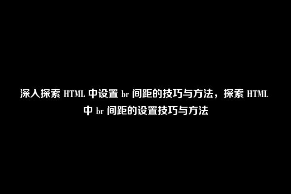 深入探索 HTML 中设置 br 间距的技巧与方法，探索 HTML 中 br 间距的设置技巧与方法