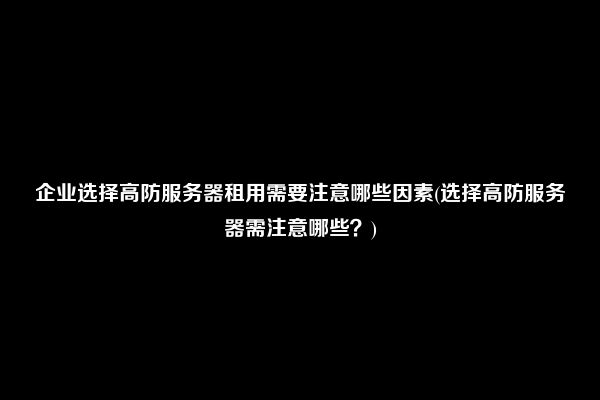 企业选择高防服务器租用需要注意哪些因素(选择高防服务器需注意哪些？)