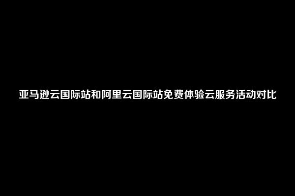 亚马逊云国际站和阿里云国际站免费体验云服务活动对比