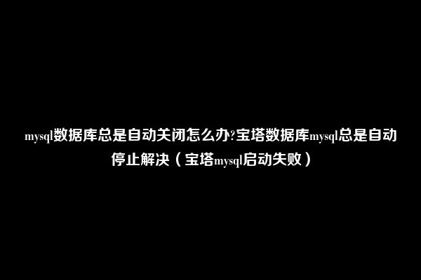 mysql数据库总是自动关闭怎么办?宝塔数据库mysql总是自动停止解决（宝塔mysql启动失败）