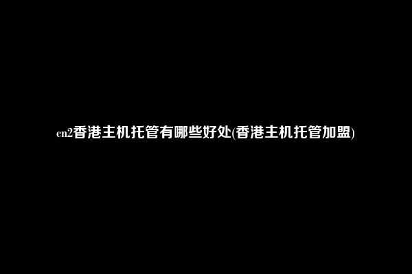 cn2香港主机托管有哪些好处(香港主机托管加盟)