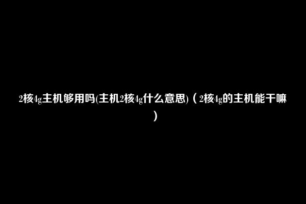 2核4g主机够用吗(主机2核4g什么意思)（2核4g的主机能干嘛）