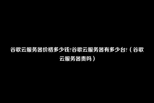 谷歌云服务器价格多少钱?谷歌云服务器有多少台?（谷歌云服务器贵吗）