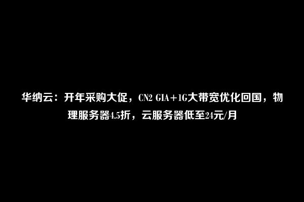 华纳云：开年采购大促，CN2 GIA+1G大带宽优化回国，物理服务器4.5折，云服务器低至24元/月