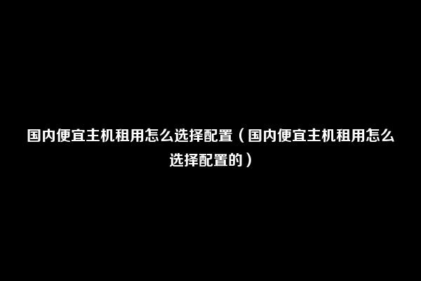 国内便宜主机租用怎么选择配置（国内便宜主机租用怎么选择配置的）