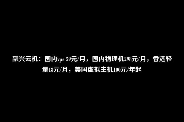 融兴云机：国内vps 59元/月，国内物理机298元/月，香港轻量18元/月，美国虚拟主机100元/年起