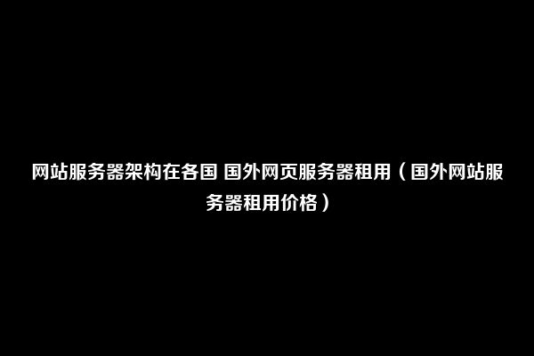 网站服务器架构在各国 国外网页服务器租用（国外网站服务器租用价格）