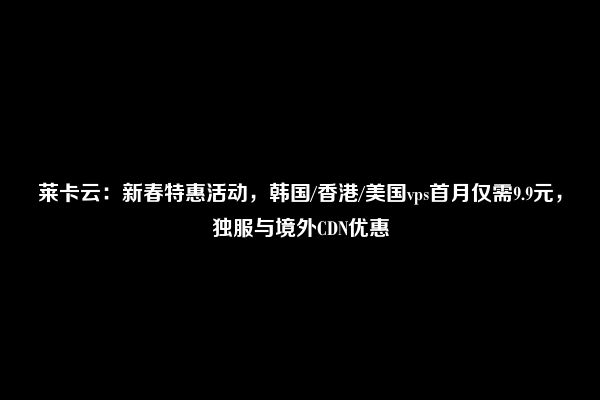 莱卡云：新春特惠活动，韩国/香港/美国vps首月仅需9.9元，独服与境外CDN优惠