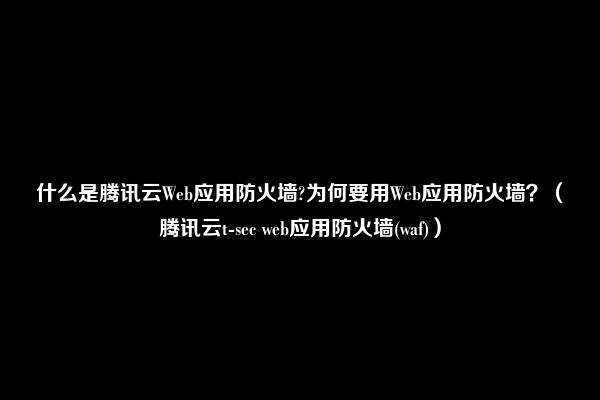 什么是腾讯云Web应用防火墙?为何要用Web应用防火墙？（腾讯云t-sec web应用防火墙(waf)）