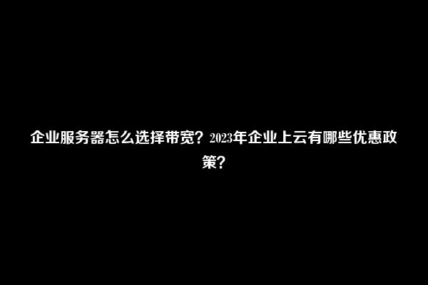 企业服务器怎么选择带宽？2023年企业上云有哪些优惠政策？