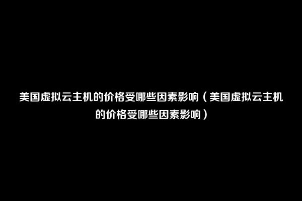 美国虚拟云主机的价格受哪些因素影响（美国虚拟云主机的价格受哪些因素影响）