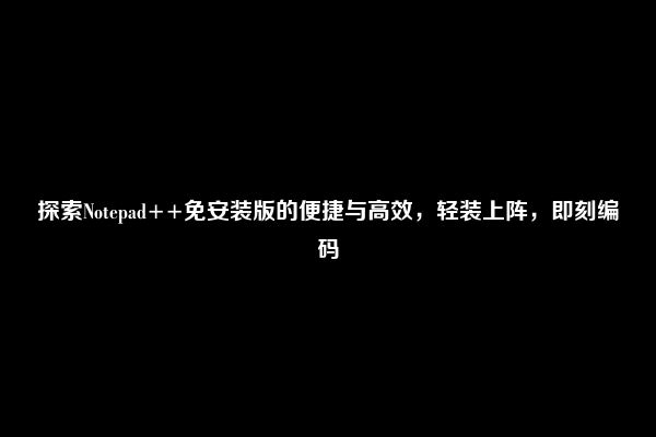 探索Notepad++免安装版的便捷与高效，轻装上阵，即刻编码