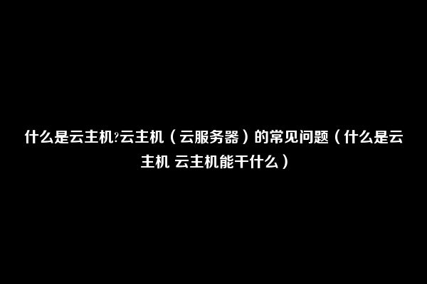 什么是云主机?云主机（云服务器）的常见问题（什么是云主机 云主机能干什么）