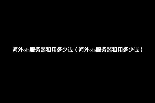 海外cdn服务器租用多少钱（海外cdn服务器租用多少钱）