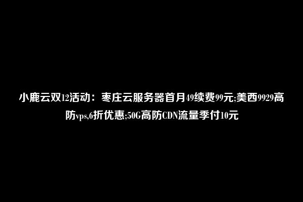 小鹿云双12活动：枣庄云服务器首月49续费99元;美西9929高防vps,6折优惠;50G高防CDN流量季付10元