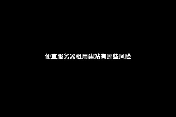 便宜服务器租用建站有哪些风险