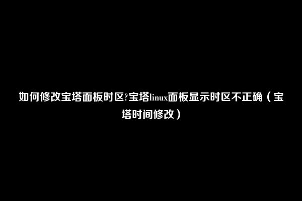 如何修改宝塔面板时区?宝塔linux面板显示时区不正确（宝塔时间修改）