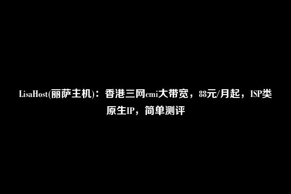 LisaHost(丽萨主机)：香港三网cmi大带宽，88元/月起，ISP类原生IP，简单测评