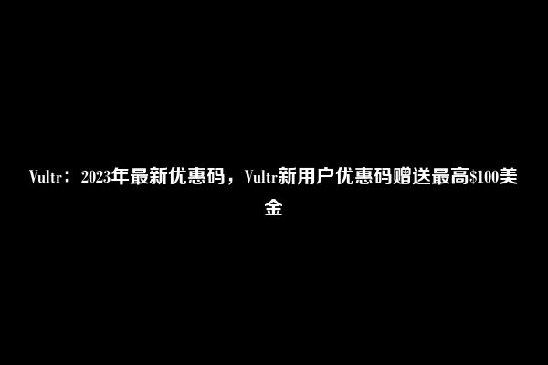 Vultr：2023年最新优惠码，Vultr新用户优惠码赠送最高$100美金