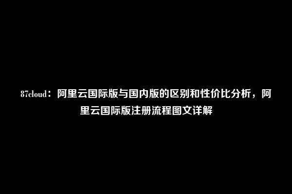 87cloud：阿里云国际版与国内版的区别和性价比分析，阿里云国际版注册流程图文详解