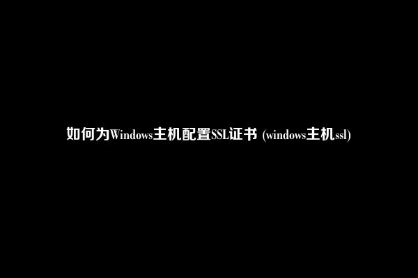 如何为Windows主机配置SSL证书 (windows主机ssl)