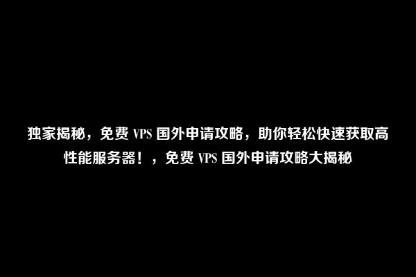 独家揭秘，免费 VPS 国外申请攻略，助你轻松快速获取高性能服务器！，免费 VPS 国外申请攻略大揭秘