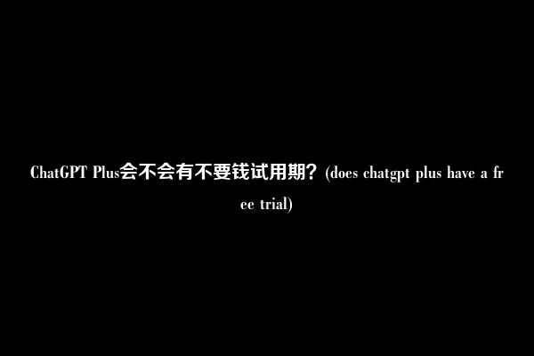 ChatGPT Plus会不会有不要钱试用期？(does chatgpt plus have a free trial)