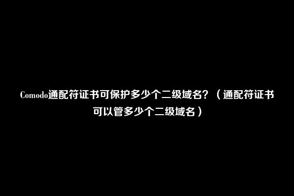 Comodo通配符证书可保护多少个二级域名？（通配符证书可以管多少个二级域名）