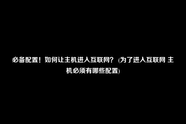 必备配置！如何让主机进入互联网？ (为了进入互联网 主机必须有哪些配置)