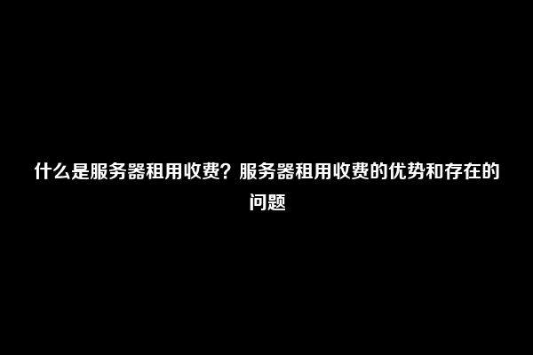 什么是服务器租用收费？服务器租用收费的优势和存在的问题