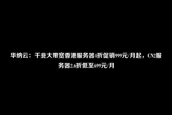 华纳云：千兆大带宽香港服务器4折促销999元/月起，CN2服务器2.6折低至699元/月