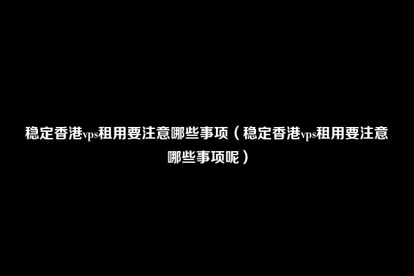 稳定香港vps租用要注意哪些事项（稳定香港vps租用要注意哪些事项呢）