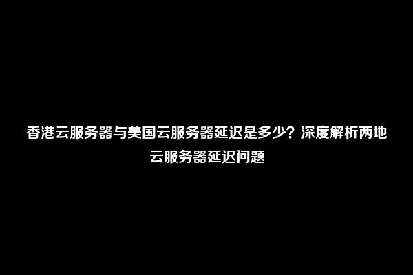 香港云服务器与美国云服务器延迟是多少？深度解析两地云服务器延迟问题